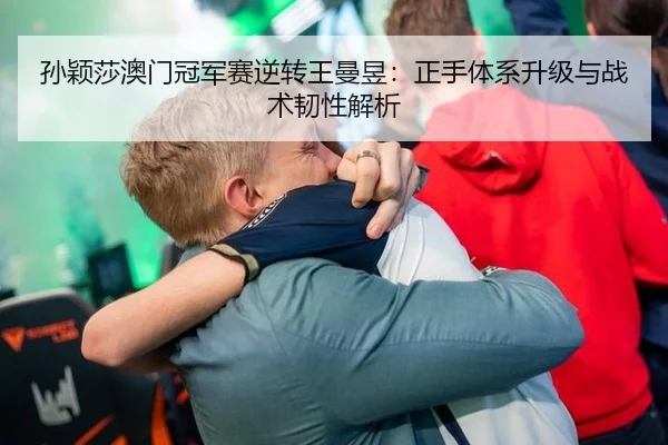 孙颖莎澳门冠军赛逆转王曼昱：正手体系升级与战术韧性解析